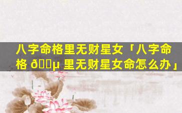 八字命格里无财星女「八字命格 🌵 里无财星女命怎么办」